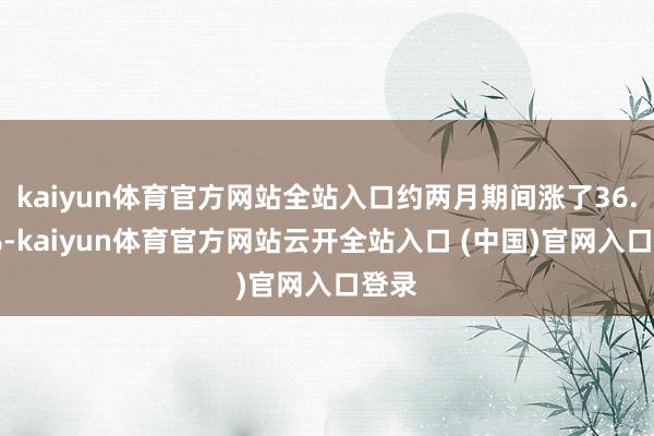 kaiyun体育官方网站全站入口约两月期间涨了36.78%-kaiyun体育官方网站云开全站入口 (中国)官网入口登录