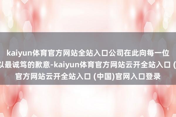 kaiyun体育官方网站全站入口公司在此向每一位受影响的糟践者致以最诚笃的歉意-kaiyun体育官方网站云开全站入口 (中国)官网入口登录