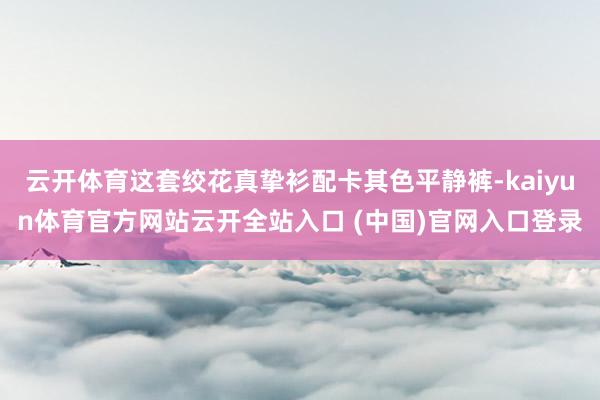 云开体育这套绞花真挚衫配卡其色平静裤-kaiyun体育官方网站云开全站入口 (中国)官网入口登录