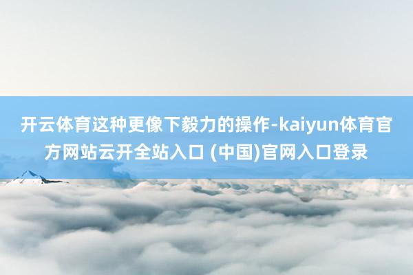 开云体育这种更像下毅力的操作-kaiyun体育官方网站云开全站入口 (中国)官网入口登录