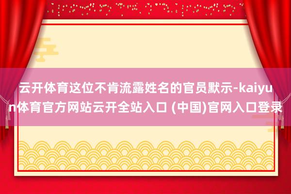 云开体育　　这位不肯流露姓名的官员默示-kaiyun体育官方网站云开全站入口 (中国)官网入口登录