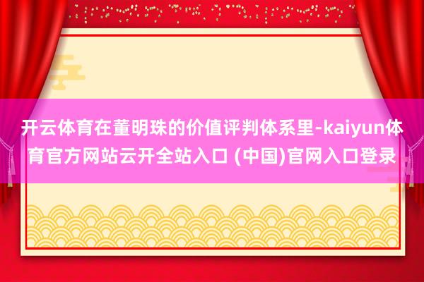 开云体育在董明珠的价值评判体系里-kaiyun体育官方网站云开全站入口 (中国)官网入口登录
