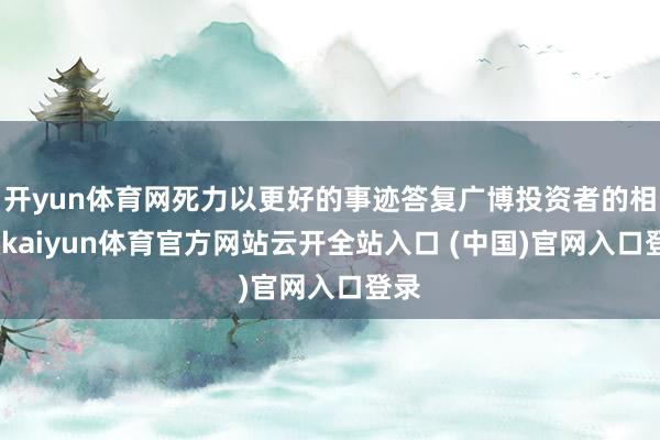 开yun体育网死力以更好的事迹答复广博投资者的相沿-kaiyun体育官方网站云开全站入口 (中国)官网入口登录