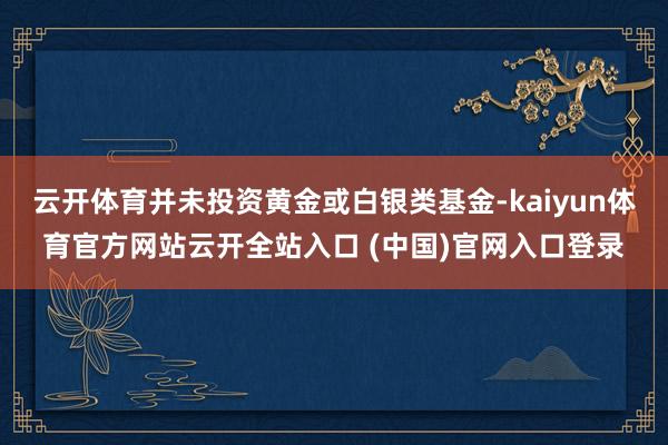 云开体育并未投资黄金或白银类基金-kaiyun体育官方网站云开全站入口 (中国)官网入口登录