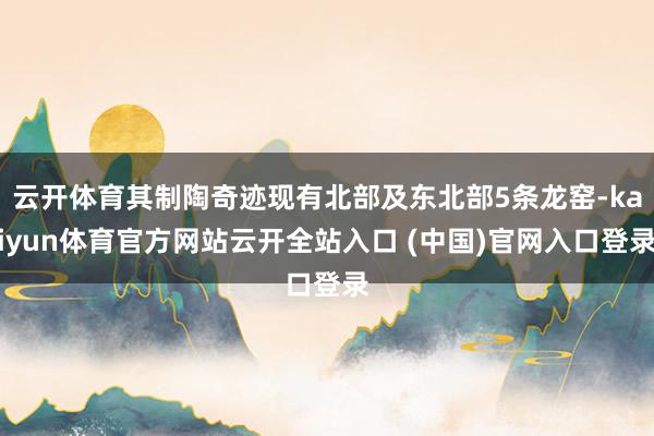 云开体育其制陶奇迹现有北部及东北部5条龙窑-kaiyun体育官方网站云开全站入口 (中国)官网入口登录
