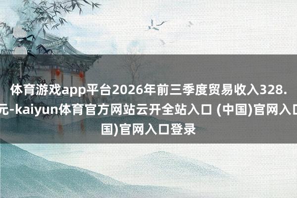 体育游戏app平台2026年前三季度贸易收入328.58亿元-kaiyun体育官方网站云开全站入口 (中国)官网入口登录
