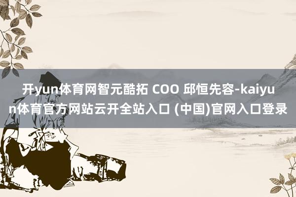 开yun体育网智元酷拓 COO 邱恒先容-kaiyun体育官方网站云开全站入口 (中国)官网入口登录