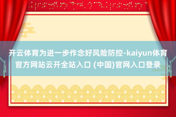 开云体育为进一步作念好风险防控-kaiyun体育官方网站云开全站入口 (中国)官网入口登录